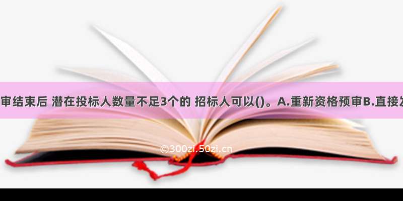 资格预审结束后 潜在投标人数量不足3个的 招标人可以()。A.重新资格预审B.直接发招