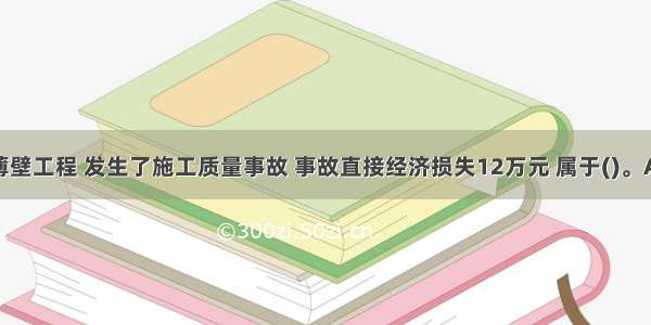 某混凝土薄壁工程 发生了施工质量事故 事故直接经济损失12万元 属于()。A.一般质量