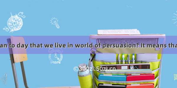 What does it mean to day that we live in world of persuasion? It means that we live among