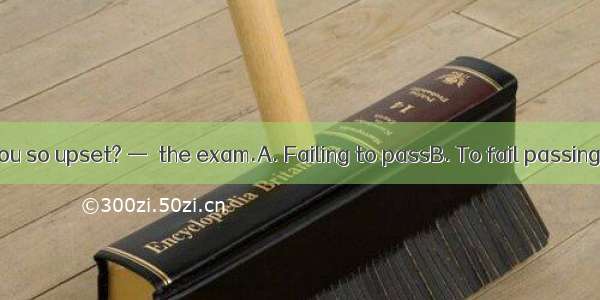 — What made you so upset? —  the exam.A. Failing to passB. To fail passingC. Failing pass