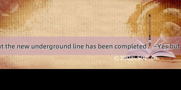 —It’s reported that the new underground line has been completed．—Yes but it hasn’t been ma