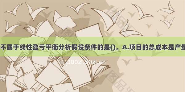 下列选项中 不属于线性盈亏平衡分析假设条件的是()。A.项目的总成本是产量的线性函数