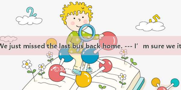 --- Oh  my God! We just missed the last bus back home. --- I’m sure we it  but you were no