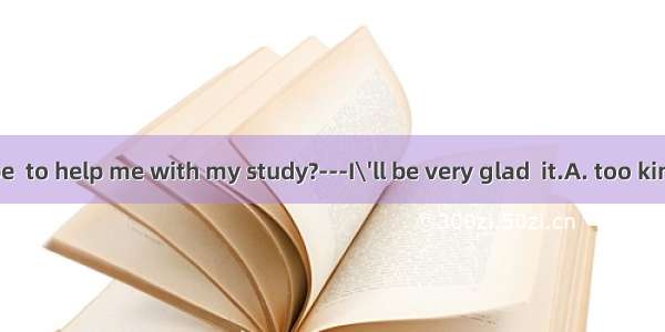 --Would you be  to help me with my study?---I\'ll be very glad  it.A. too kind  doingB. ver