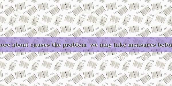 22．If we know more about causes the problem  we may take measures before it is late.A. wha