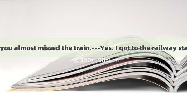 34. ---I heard you almost missed the train.---Yes. I got to the railway station with only