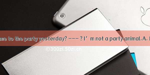 ---You didn’t come to the party yesterday? --- ? I’m not a party animal.A. How can I have