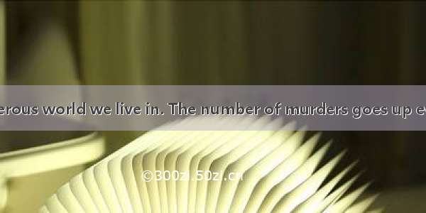 B  This is a dangerous world we live in. The number of murders goes up every year  people