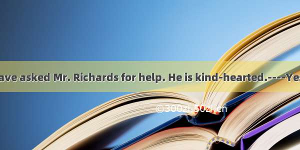 .---You could have asked Mr. Richards for help. He is kind-hearted.----Yes. But that him a