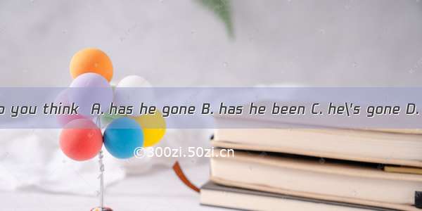 Where do you think  A. has he gone B. has he been C. he\'s gone D. was he