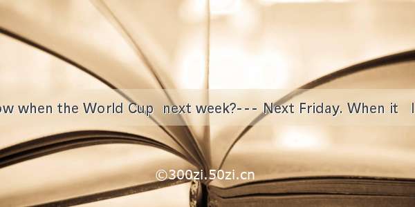 ---Do you know when the World Cup  next week?--- Next Friday. When it   I will ring you.A.