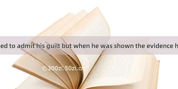 At first he refused to admit his guilt but when he was shown the evidence he  and confesse