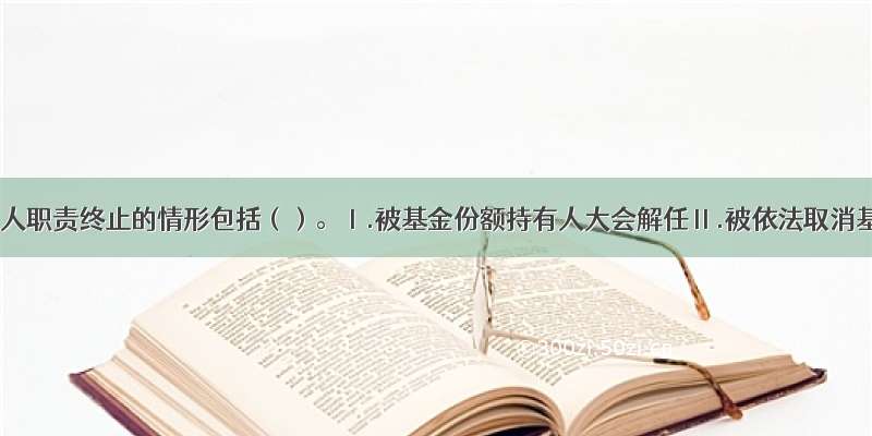 基金管理人职责终止的情形包括（）。Ⅰ.被基金份额持有人大会解任Ⅱ.被依法取消基金管