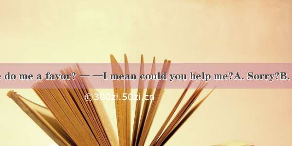 —Could you please do me a favor? — —I mean could you help me?A. Sorry?B. Forget it．C. What