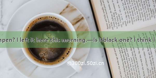 .—Have you seenpen? I left it here this morning.—Is itblack one? I think I saw it somewher