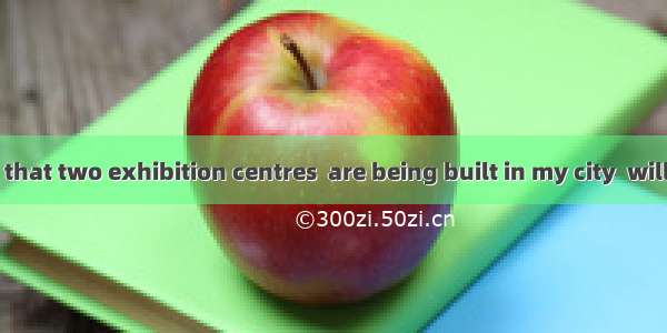 .It is reported that two exhibition centres  are being built in my city  will open next ye