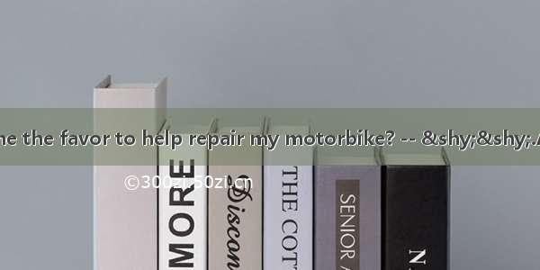 – Would you do me the favor to help repair my motorbike? -- ­­.A. Yes  that’s righ