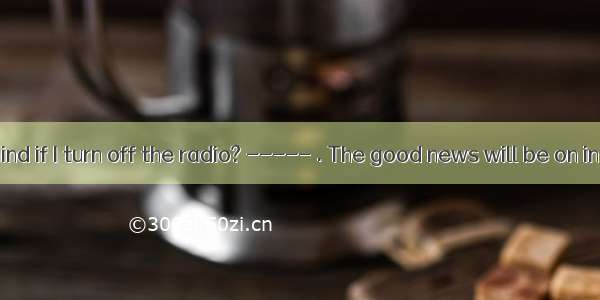 -----Do you mind if I turn off the radio? ----- . The good news will be on in a few minute