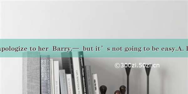 — You should apologize to her  Barry.—  but it’s not going to be easy.A. I suppose soB. I