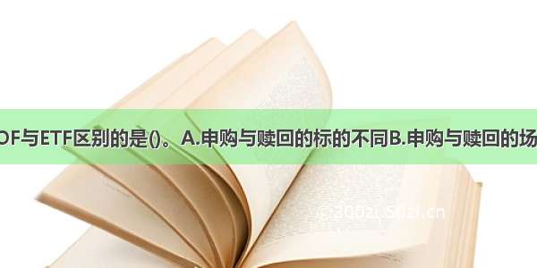 下列不属于LOF与ETF区别的是()。A.申购与赎回的标的不同B.申购与赎回的场所不同C.对申