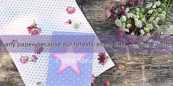 --- Don’t waste any paper  because our forests  every day. ----Sorry  I didn’t know that.A