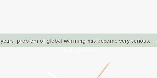 ----In recent years  problem of global warming has become very serious. ----That’s right.