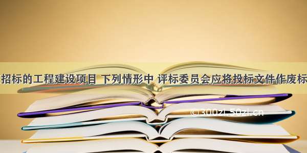 某依法必须招标的工程建设项目 下列情形中 评标委员会应将投标文件作废标处理的是()