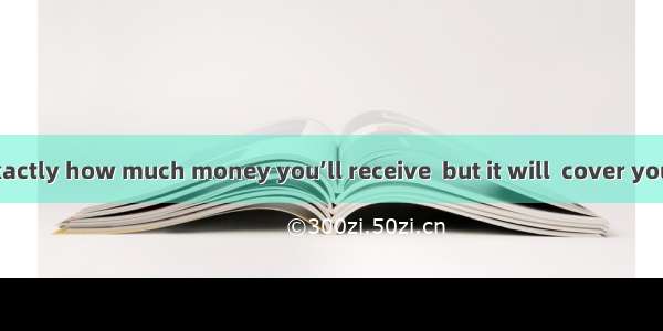 ．I’m not sure exactly how much money you’ll receive  but it will  cover your major expense