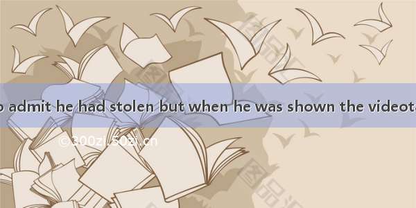 At first he refused to admit he had stolen but when he was shown the videotape（录像带）he  and