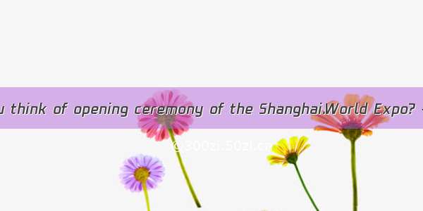 ---- What do you think of opening ceremony of the Shanghai.World Expo? ---- Oh  it isp