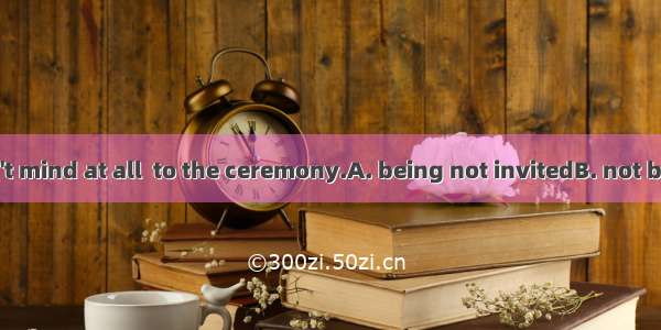 Ms Nancy didn\'t mind at all  to the ceremony.A. being not invitedB. not being invited C. n