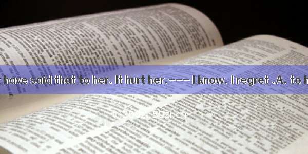 You should not have said that to her. It hurt her.--- I know. I regret .A. to have done t