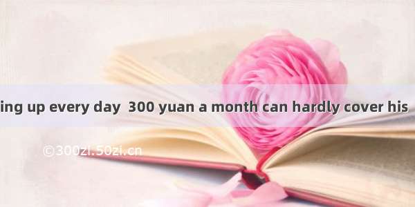 With the prices going up every day  300 yuan a month can hardly cover his　　　　of living.A.