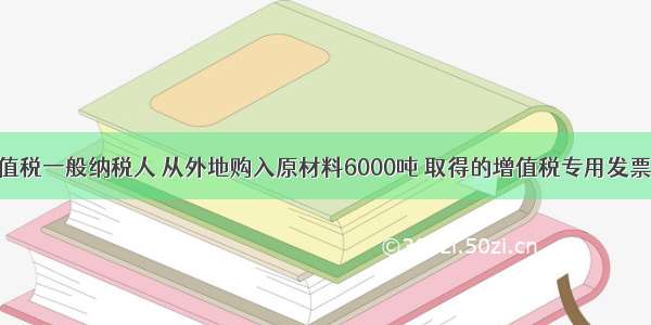 某企业为增值税一般纳税人 从外地购入原材料6000吨 取得的增值税专用发票上注明售价