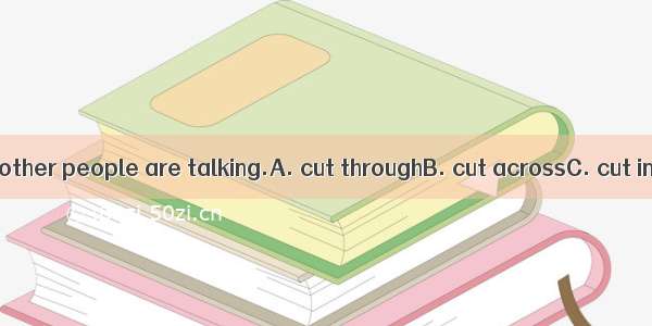 Don’t  when other people are talking.A. cut throughB. cut acrossC. cut intoD. cut in