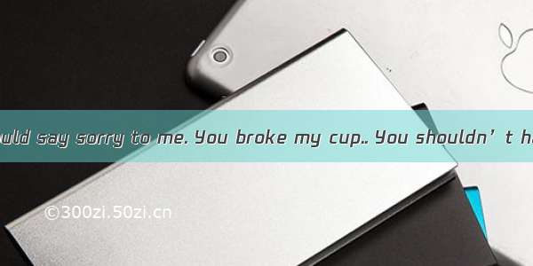 I think you should say sorry to me. You broke my cup.. You shouldn’t have put your