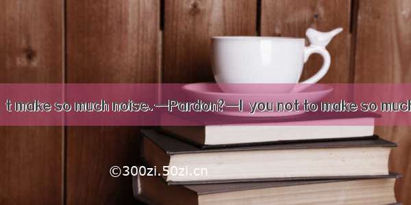 —Mike  please don’t make so much noise.—Pardon?—I  you not to make so much noise.A. tellB.