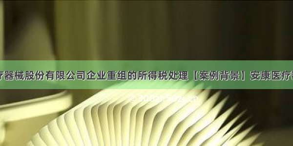 案例安康医疗器械股份有限公司企业重组的所得税处理【案例背景】安康医疗器械股份有限