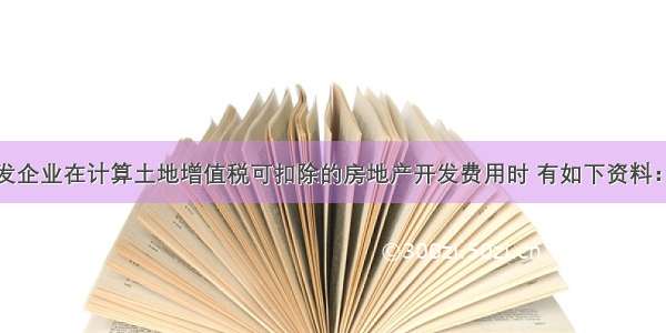 某房地产开发企业在计算土地增值税可扣除的房地产开发费用时 有如下资料：取得土地使