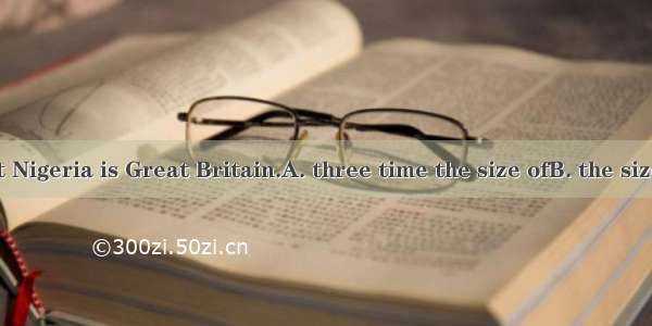 It is said that Nigeria is Great Britain.A. three time the size ofB. the size three times