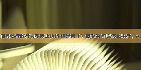 行政复议期间具体行政行为不停止执行 但是有（）情形的 可以停止执行。A.被申请人认