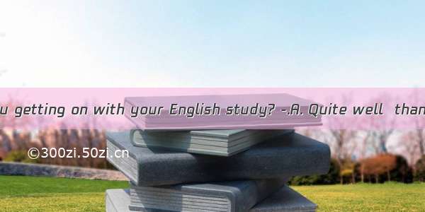 -- How are you getting on with your English study? -.A. Quite well  thank youB. Tha