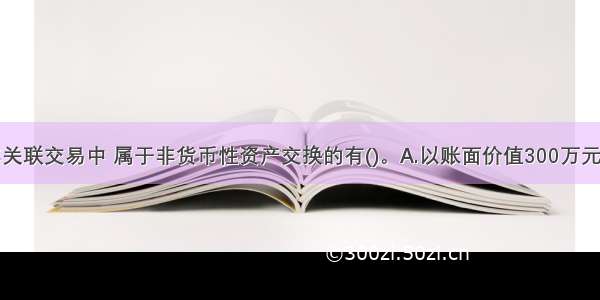 下列各项非关联交易中 属于非货币性资产交换的有()。A.以账面价值300万元的应收账款