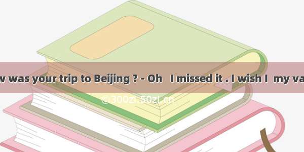 – Jenny   how was your trip to Beijing ? - Oh   I missed it . I wish I  my vacation there