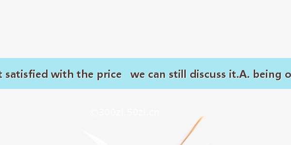 If you are not satisfied with the price   we can still discuss it.A. being offeredB. to of