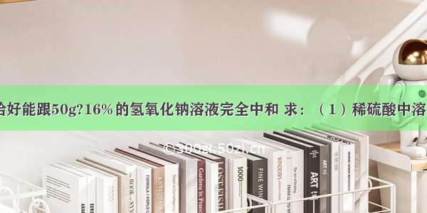 100g稀硫酸恰好能跟50g?16%的氢氧化钠溶液完全中和 求：（1）稀硫酸中溶质的质量分数