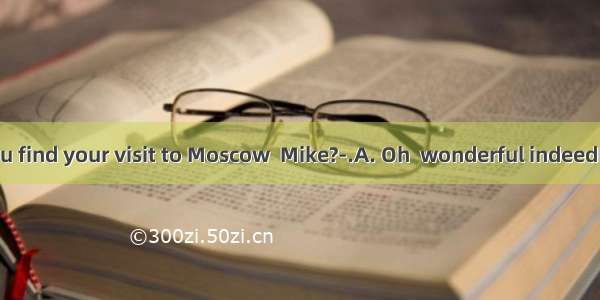 ---How did you find your visit to Moscow  Mike?-.A. Oh  wonderful indeedB. I went there