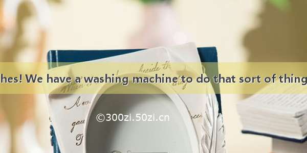 You  all those clothes! We have a washing machine to do that sort of thing.A. wouldn’t hav