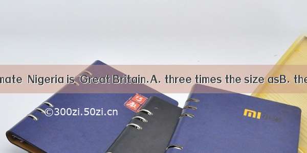 At a rough estimate  Nigeria is  Great Britain.A. three times the size asB. the size three