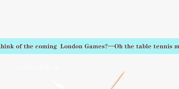 —What do you think of the coming  London Games?—Oh the table tennis match is  to be th